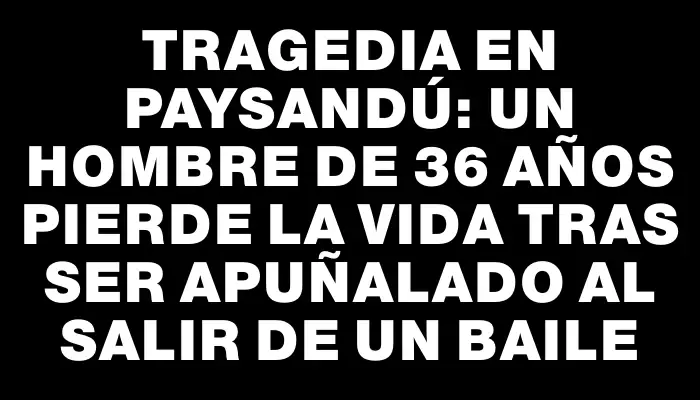 Tragedia en Paysandú: un hombre de 36 años pierde la vida tras ser apuñalado al salir de un baile