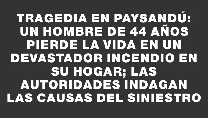 Tragedia en Paysandú: un hombre de 44 años pierde la vida en un devastador incendio en su hogar; las autoridades indagan las causas del siniestro