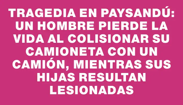 Tragedia en Paysandú: un hombre pierde la vida al colisionar su camioneta con un camión, mientras sus hijas resultan lesionadas