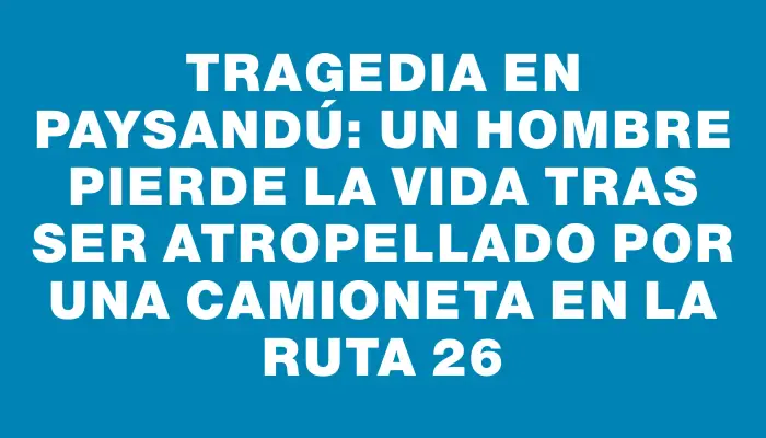 Tragedia en Paysandú: un hombre pierde la vida tras ser atropellado por una camioneta en la ruta 26