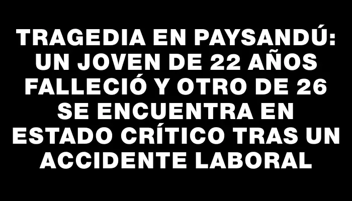 Tragedia en Paysandú: un joven de 22 años falleció y otro de 26 se encuentra en estado crítico tras un accidente laboral