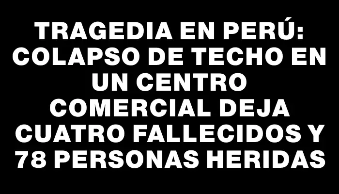 Tragedia en Perú: Colapso de techo en un centro comercial deja cuatro fallecidos y 78 personas heridas