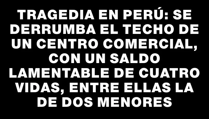 Tragedia en Perú: Se derrumba el techo de un centro comercial, con un saldo lamentable de cuatro vidas, entre ellas la de dos menores