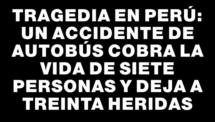 Tragedia en Perú: un accidente de autobús cobra la vida de siete personas y deja a treinta heridas