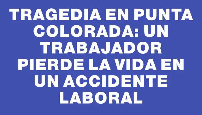 Tragedia en Punta Colorada: Un trabajador pierde la vida en un accidente laboral