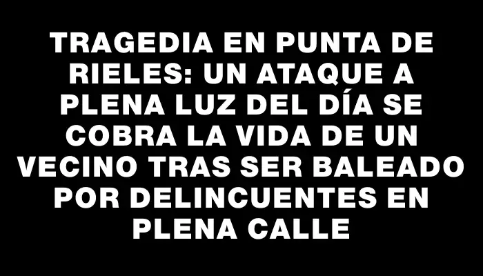 Tragedia en Punta de Rieles: un ataque a plena luz del día se cobra la vida de un vecino tras ser baleado por delincuentes en plena calle