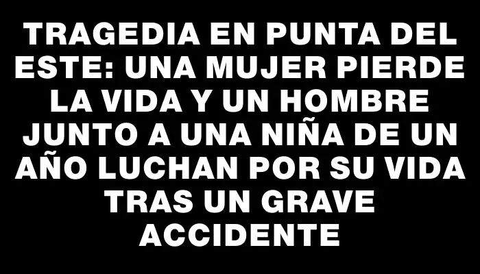 Tragedia en Punta del Este: una mujer pierde la vida y un hombre junto a una niña de un año luchan por su vida tras un grave accidente