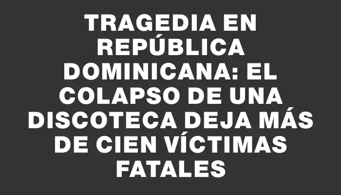 Tragedia en República Dominicana: el colapso de una discoteca deja más de cien víctimas fatales
