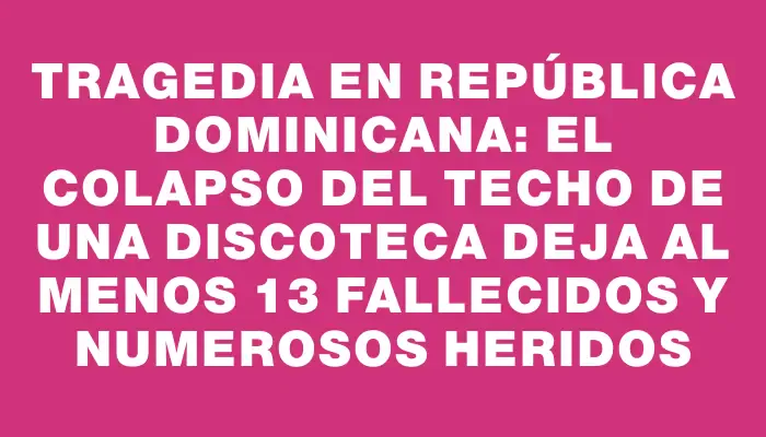 Tragedia en República Dominicana: el colapso del techo de una discoteca deja al menos 13 fallecidos y numerosos heridos