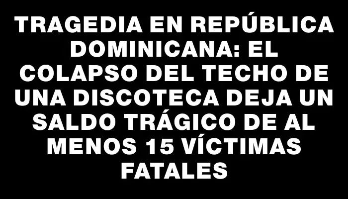 Tragedia en República Dominicana: el colapso del techo de una discoteca deja un saldo trágico de al menos 15 víctimas fatales