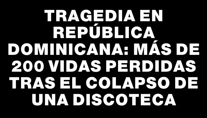 Tragedia en República Dominicana: más de 200 vidas perdidas tras el colapso de una discoteca