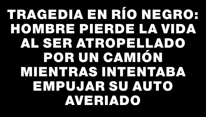 Tragedia en Río Negro: hombre pierde la vida al ser atropellado por un camión mientras intentaba empujar su auto averiado