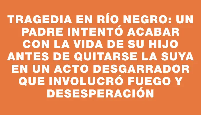 Tragedia en Río Negro: un padre intentó acabar con la vida de su hijo antes de quitarse la suya en un acto desgarrador que involucró fuego y desesperación