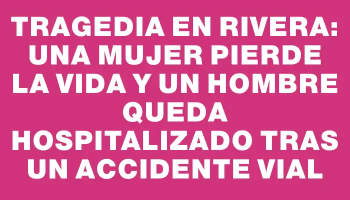 Tragedia en Rivera: una mujer pierde la vida y un hombre queda hospitalizado tras un accidente vial