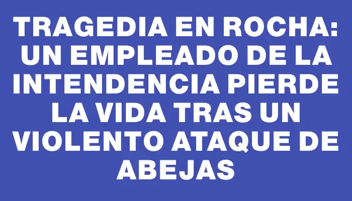 Tragedia en Rocha: un empleado de la Intendencia pierde la vida tras un violento ataque de abejas