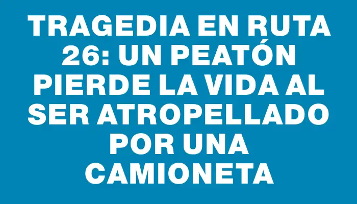 Tragedia en ruta 26: un peatón pierde la vida al ser atropellado por una camioneta