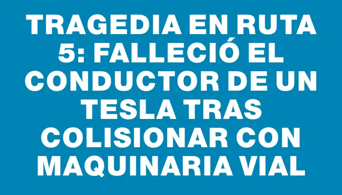 Tragedia en Ruta 5: falleció el conductor de un Tesla tras colisionar con maquinaria vial