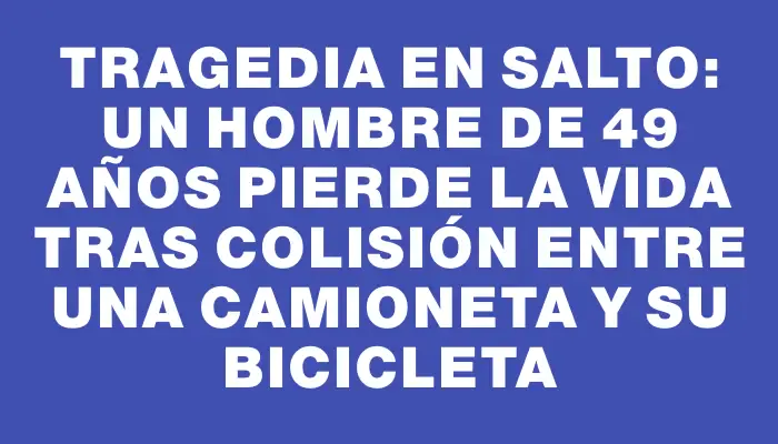 Tragedia en Salto: un hombre de 49 años pierde la vida tras colisión entre una camioneta y su bicicleta