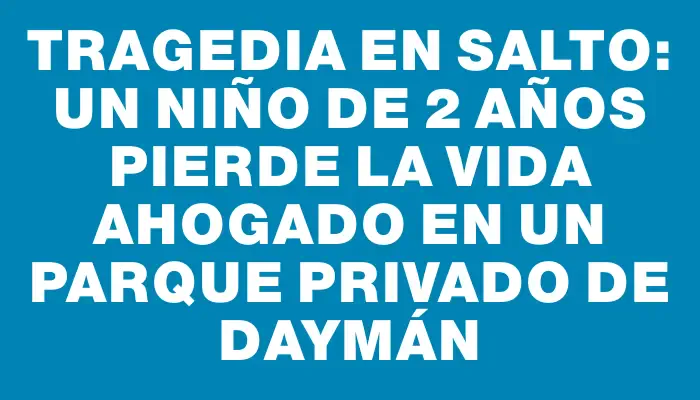 Tragedia en Salto: Un niño de 2 años pierde la vida ahogado en un parque privado de Daymán