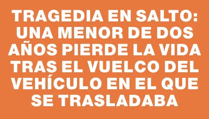 Tragedia en Salto: una menor de dos años pierde la vida tras el vuelco del vehículo en el que se trasladaba