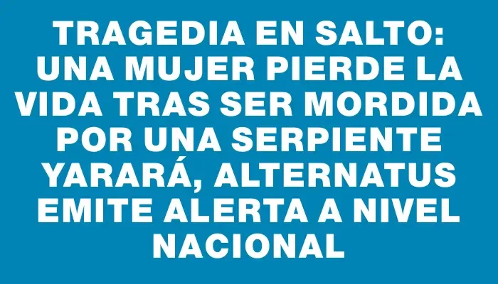 Tragedia en Salto: una mujer pierde la vida tras ser mordida por una serpiente yarará, Alternatus emite alerta a nivel nacional