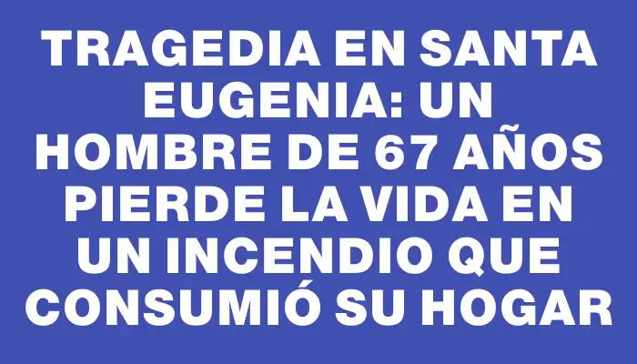 Tragedia en Santa Eugenia: Un hombre de 67 años pierde la vida en un incendio que consumió su hogar