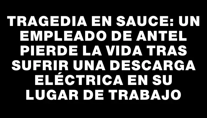 Tragedia en Sauce: un empleado de Antel pierde la vida tras sufrir una descarga eléctrica en su lugar de trabajo