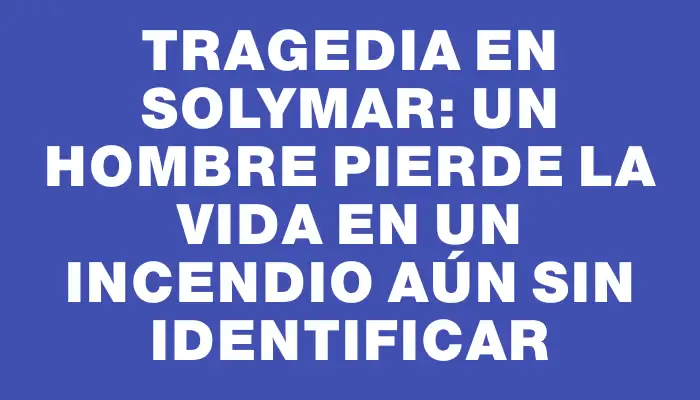 Tragedia en Solymar: un hombre pierde la vida en un incendio aún sin identificar