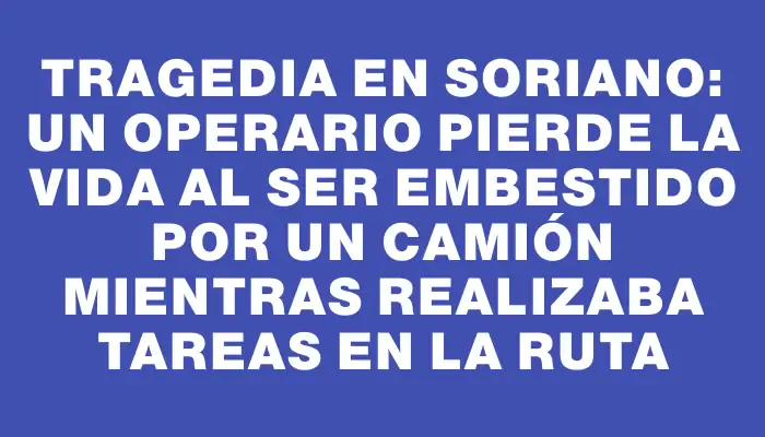 Tragedia en Soriano: un operario pierde la vida al ser embestido por un camión mientras realizaba tareas en la ruta