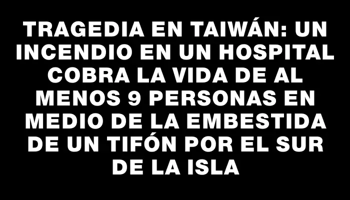 Tragedia en Taiwán: un incendio en un hospital cobra la vida de al menos 9 personas en medio de la embestida de un tifón por el sur de la isla