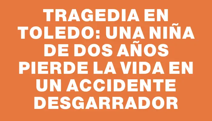 Tragedia en Toledo: una niña de dos años pierde la vida en un accidente desgarrador