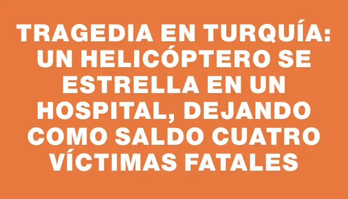 Tragedia en Turquía: un helicóptero se estrella en un hospital, dejando como saldo cuatro víctimas fatales