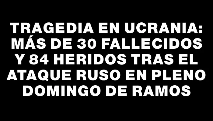 Tragedia en Ucrania: Más de 30 fallecidos y 84 heridos tras el ataque ruso en pleno Domingo de Ramos