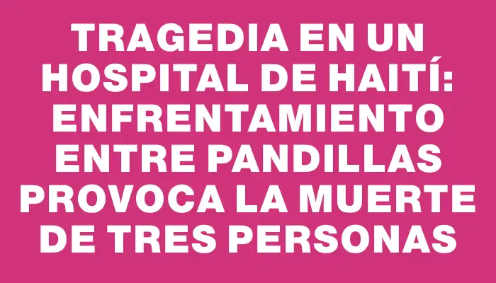 Tragedia en un hospital de Haití: enfrentamiento entre pandillas provoca la muerte de tres personas