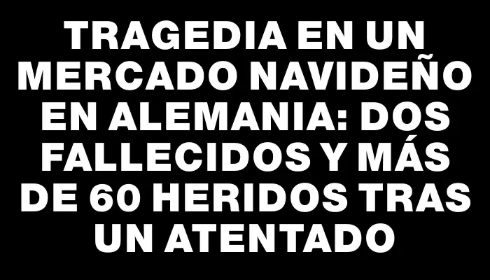 Tragedia en un mercado navideño en Alemania: dos fallecidos y más de 60 heridos tras un atentado