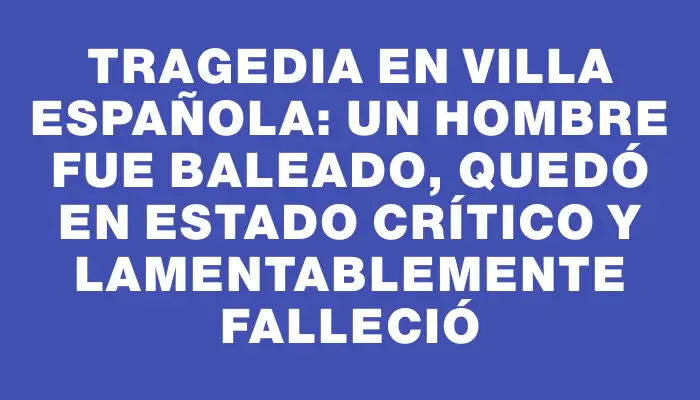 Tragedia en Villa Española: un hombre fue baleado, quedó en estado crítico y lamentablemente falleció
