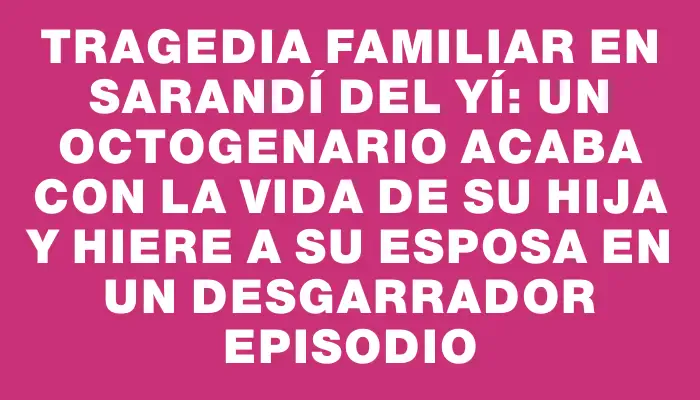 Tragedia familiar en Sarandí del Yí: un octogenario acaba con la vida de su hija y hiere a su esposa en un desgarrador episodio