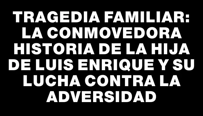 Tragedia familiar: La conmovedora historia de la hija de Luis Enrique y su lucha contra la adversidad