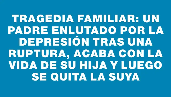 Tragedia familiar: un padre enlutado por la depresión tras una ruptura, acaba con la vida de su hija y luego se quita la suya