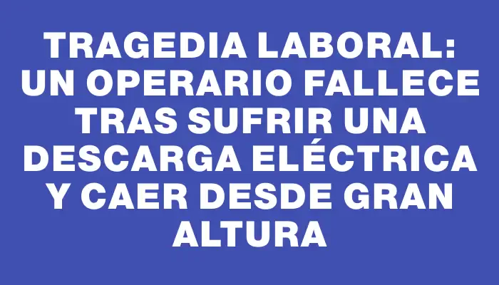 Tragedia laboral: Un operario fallece tras sufrir una descarga eléctrica y caer desde gran altura