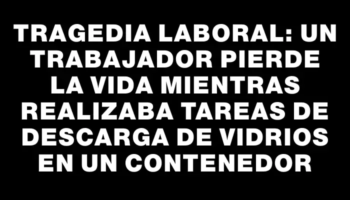 Tragedia laboral: un trabajador pierde la vida mientras realizaba tareas de descarga de vidrios en un contenedor