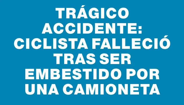 Trágico accidente: ciclista falleció tras ser embestido por una camioneta