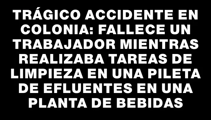 Trágico accidente en Colonia: fallece un trabajador mientras realizaba tareas de limpieza en una pileta de efluentes en una planta de bebidas