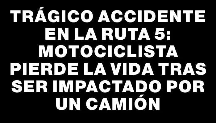 Trágico accidente en la ruta 5: motociclista pierde la vida tras ser impactado por un camión