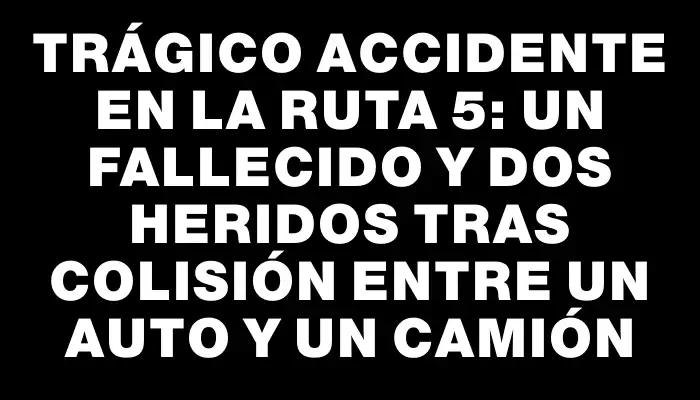 Trágico accidente en la ruta 5: un fallecido y dos heridos tras colisión entre un auto y un camión