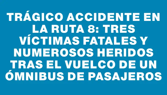 Trágico accidente en la ruta 8: tres víctimas fatales y numerosos heridos tras el vuelco de un ómnibus de pasajeros