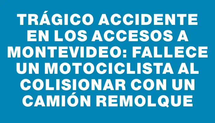 Trágico accidente en los accesos a Montevideo: fallece un motociclista al colisionar con un camión remolque