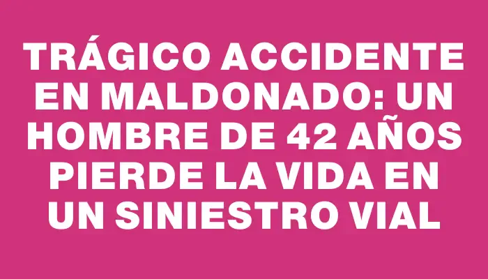 Trágico accidente en Maldonado: Un hombre de 42 años pierde la vida en un siniestro vial