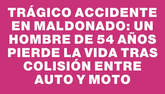 Trágico accidente en Maldonado: un hombre de 54 años pierde la vida tras colisión entre auto y moto