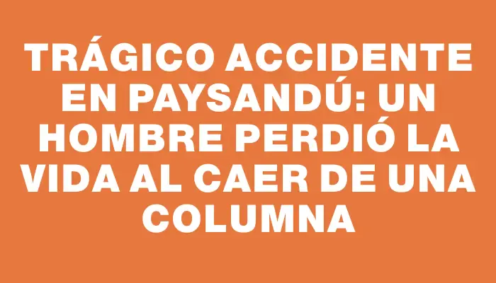 Trágico accidente en Paysandú: un hombre perdió la vida al caer de una columna